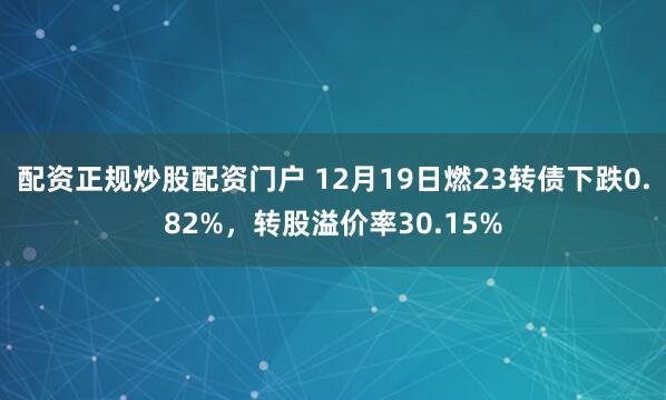 配资正规炒股配资门户 12月19日燃23转债下跌0.82%，转股溢价率30.15%