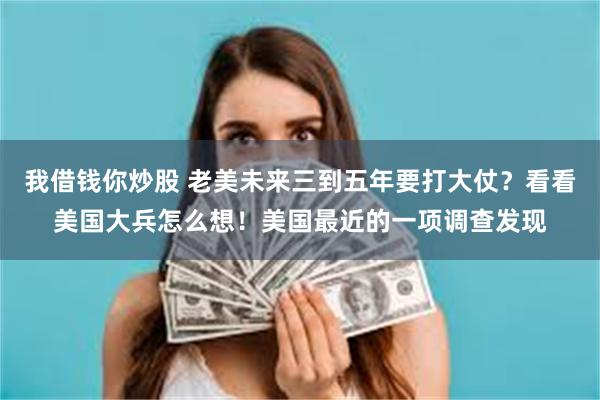 我借钱你炒股 老美未来三到五年要打大仗？看看美国大兵怎么想！美国最近的一项调查发现