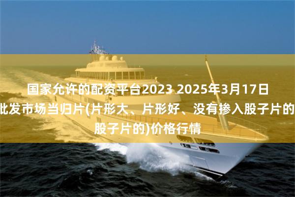 国家允许的配资平台2023 2025年3月17日全国主要批发市场当归片(片形大、片形好、没有掺入股子片的)价格行情