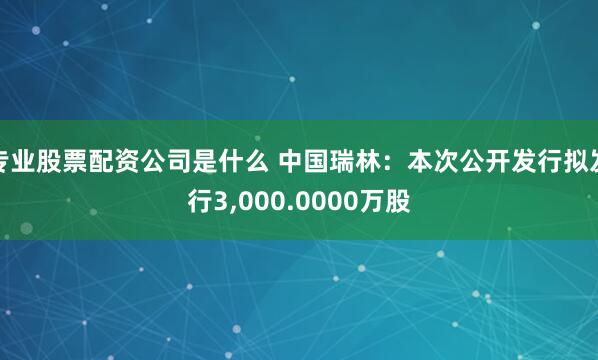 专业股票配资公司是什么 中国瑞林：本次公开发行拟发行3,000.0000万股