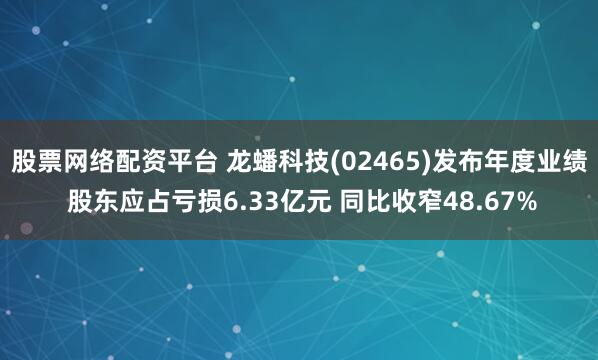 股票网络配资平台 龙蟠科技(02465)发布年度业绩 股东应占亏损6.33亿元 同比收窄48.67%
