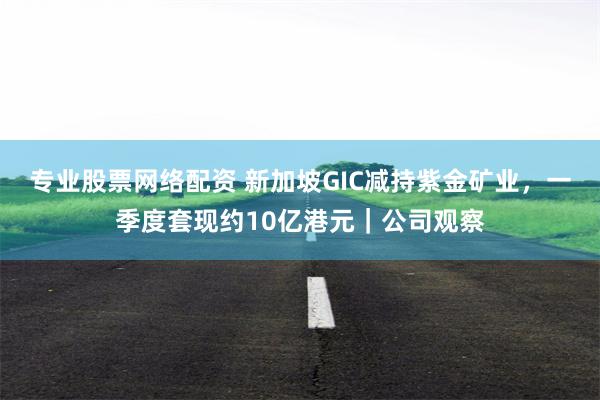 专业股票网络配资 新加坡GIC减持紫金矿业，一季度套现约10亿港元｜公司观察