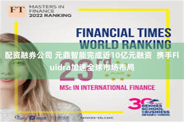 配资融券公司 元鼎智能完成近10亿元融资  携手Fluidra加速全球市场布局