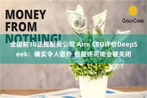 全国前10正规配资公司 Arm CEO评价DeepSeek：确实令人意外 但最终可能会被关闭