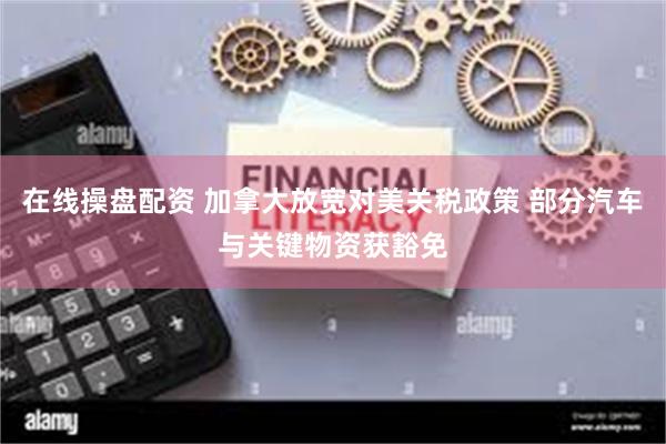 在线操盘配资 加拿大放宽对美关税政策 部分汽车与关键物资获豁免