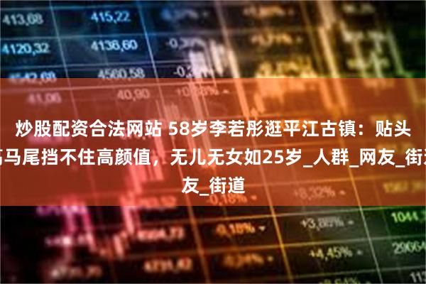 炒股配资合法网站 58岁李若彤逛平江古镇：贴头高马尾挡不住高颜值，无儿无女如25岁_人群_网友_街道