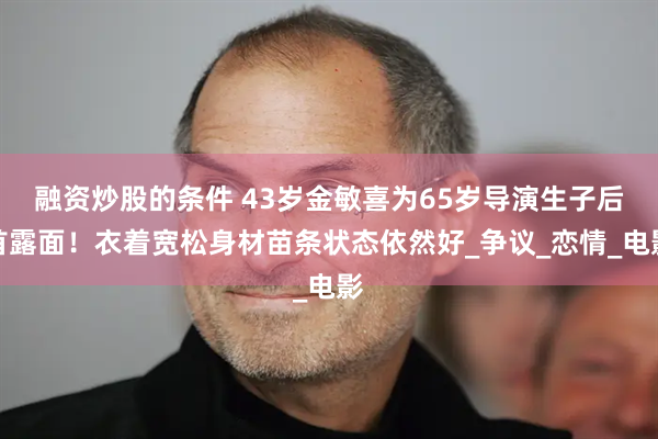 融资炒股的条件 43岁金敏喜为65岁导演生子后首露面！衣着宽松身材苗条状态依然好_争议_恋情_电影