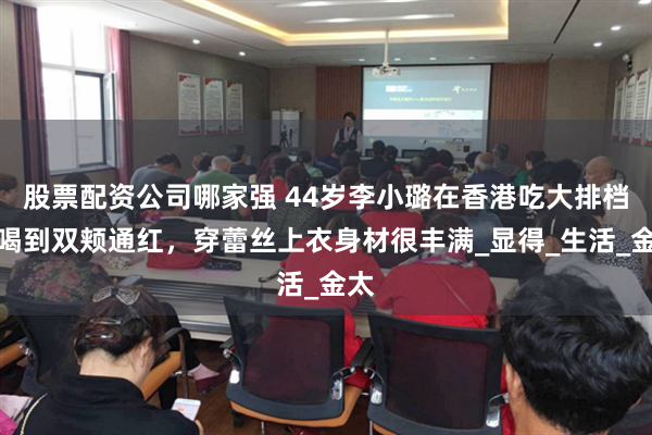 股票配资公司哪家强 44岁李小璐在香港吃大排档，喝到双颊通红，穿蕾丝上衣身材很丰满_显得_生活_金太