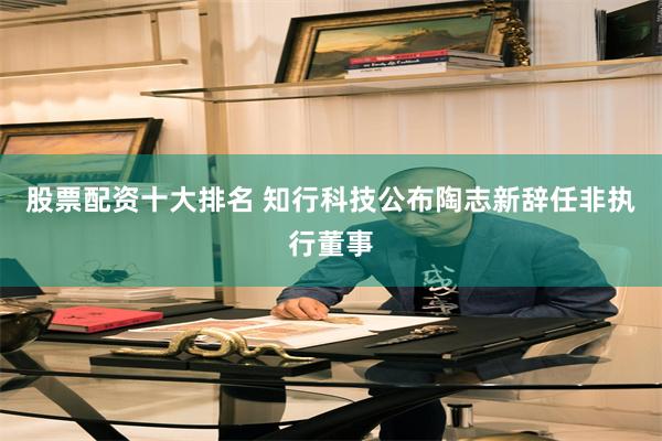 股票配资十大排名 知行科技公布陶志新辞任非执行董事