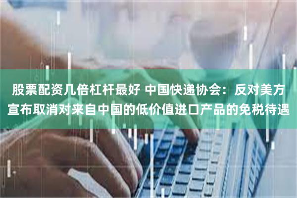 股票配资几倍杠杆最好 中国快递协会：反对美方宣布取消对来自中国的低价值进口产品的免税待遇