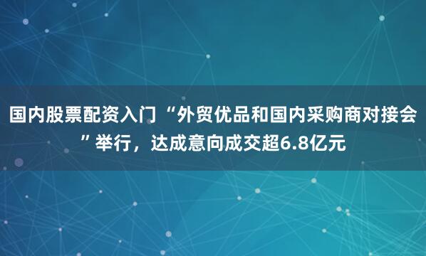 国内股票配资入门 “外贸优品和国内采购商对接会”举行，达成意向成交超6.8亿元