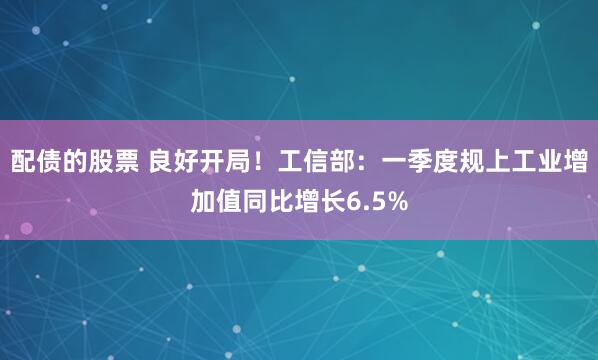 配债的股票 良好开局！工信部：一季度规上工业增加值同比增长6.5%