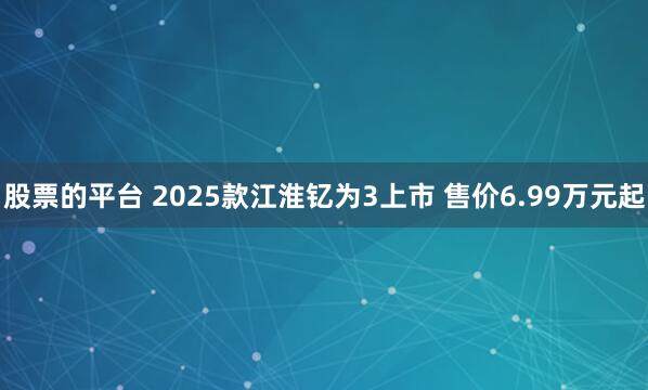 股票的平台 2025款江淮钇为3上市 售价6.99万元起