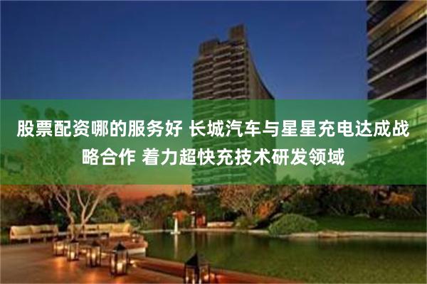 股票配资哪的服务好 长城汽车与星星充电达成战略合作 着力超快充技术研发领域