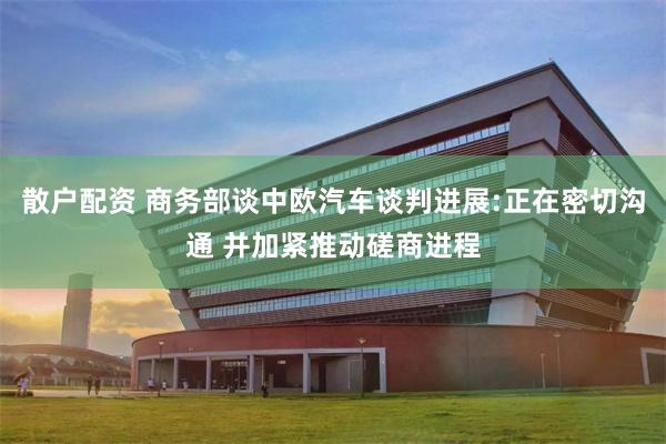 散户配资 商务部谈中欧汽车谈判进展:正在密切沟通 并加紧推动磋商进程