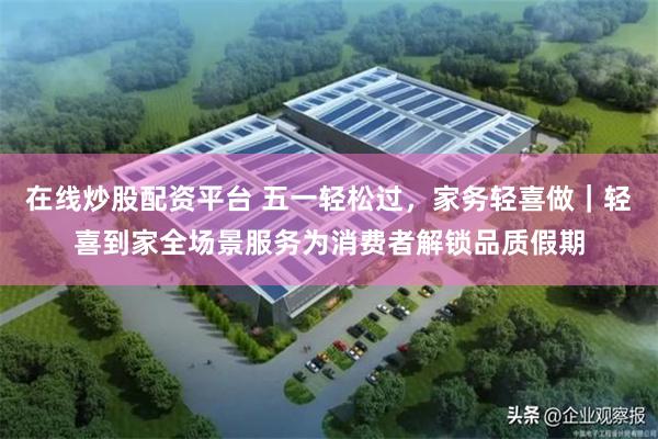 在线炒股配资平台 五一轻松过，家务轻喜做｜轻喜到家全场景服务为消费者解锁品质假期