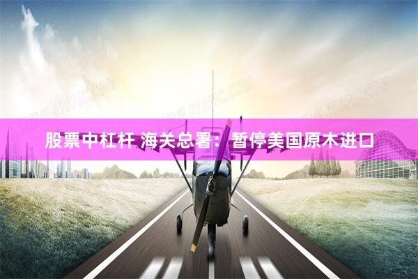 股票中杠杆 海关总署：暂停美国原木进口
