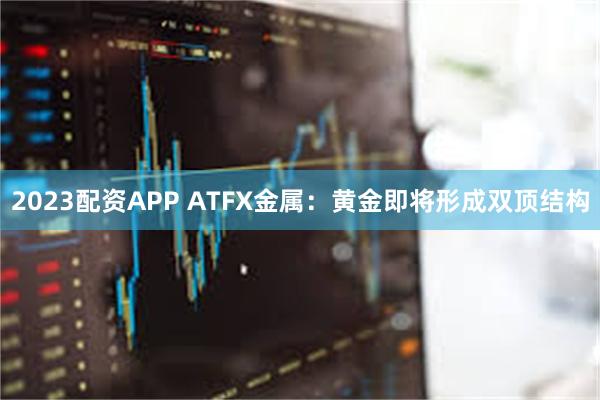 2023配资APP ATFX金属：黄金即将形成双顶结构