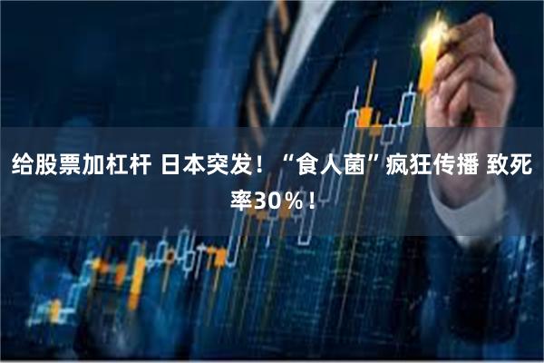 给股票加杠杆 日本突发！“食人菌”疯狂传播 致死率30％！