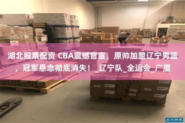 湖北股票配资 CBA震撼官宣，原帅加盟辽宁男篮，冠军悬念彻底消失！_辽宁队_全运会_广厦