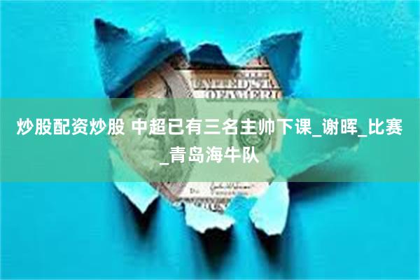 炒股配资炒股 中超已有三名主帅下课_谢晖_比赛_青岛海牛队