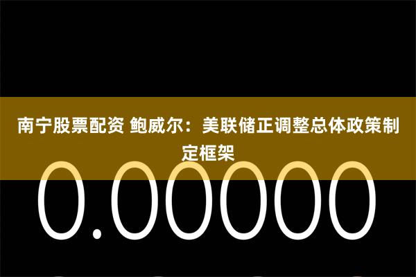 南宁股票配资 鲍威尔：美联储正调整总体政策制定框架