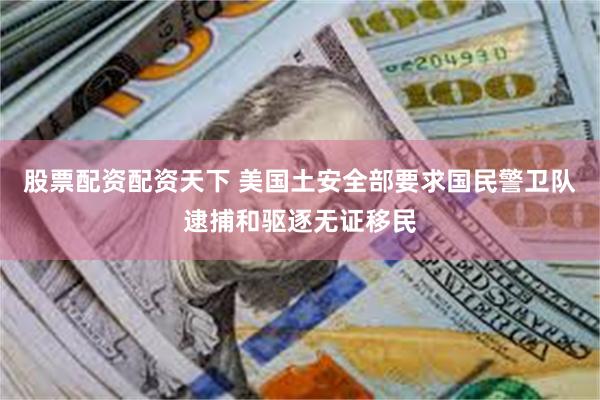 股票配资配资天下 美国土安全部要求国民警卫队逮捕和驱逐无证移民