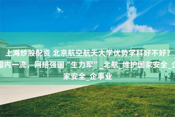 上海炒股配资 北京航空航天大学优势学科好不好？办学国内一流，网络强国“生力军”_北航_维护国家安全_企事业