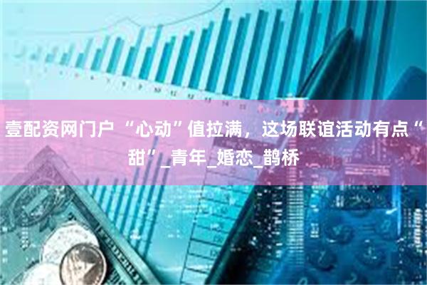 壹配资网门户 “心动”值拉满，这场联谊活动有点“甜”_青年_婚恋_鹊桥