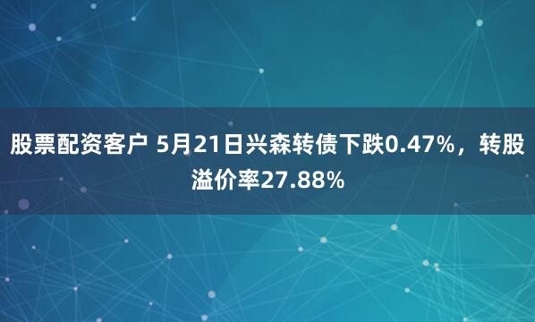 股票配资客户 5月21日兴森转债下跌0.47%，转股溢价率27.88%