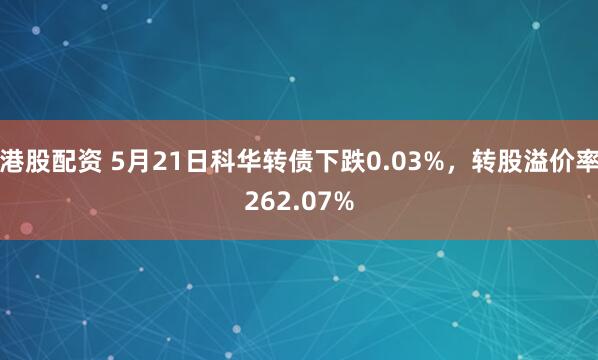 港股配资 5月21日科华转债下跌0.03%，转股溢价率262.07%
