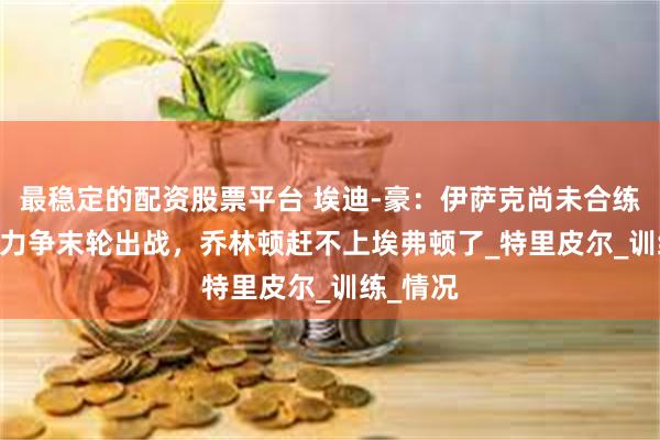 最稳定的配资股票平台 埃迪-豪：伊萨克尚未合练&力争末轮出战，乔林顿赶不上埃弗顿了_特里皮尔_训练_情况