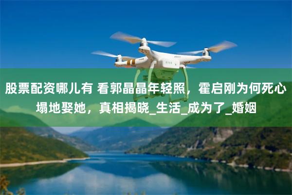 股票配资哪儿有 看郭晶晶年轻照，霍启刚为何死心塌地娶她，真相揭晓_生活_成为了_婚姻