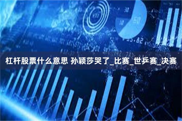杠杆股票什么意思 孙颖莎哭了_比赛_世乒赛_决赛