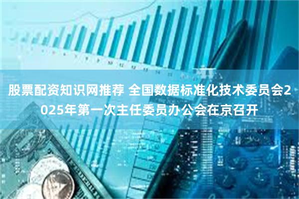 股票配资知识网推荐 全国数据标准化技术委员会2025年第一次主任委员办公会在京召开