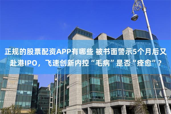 正规的股票配资APP有哪些 被书面警示5个月后又赴港IPO，飞速创新内控“毛病”是否“痊愈”？