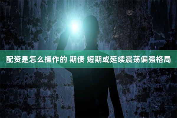 配资是怎么操作的 期债 短期或延续震荡偏强格局