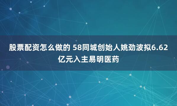 股票配资怎么做的 58同城创始人姚劲波拟6.62亿元入主易明医药