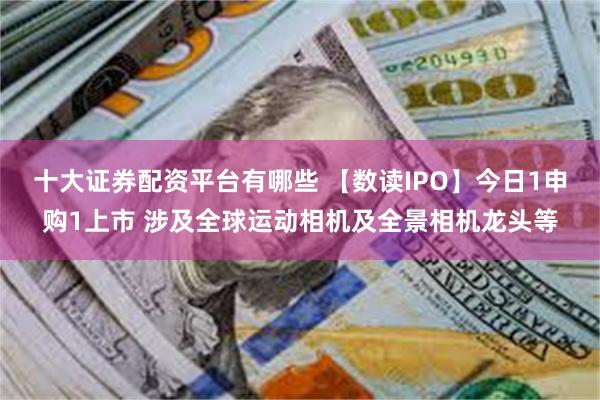 十大证券配资平台有哪些 【数读IPO】今日1申购1上市 涉及全球运动相机及全景相机龙头等
