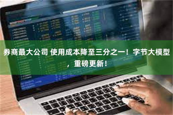 券商最大公司 使用成本降至三分之一！字节大模型，重磅更新！