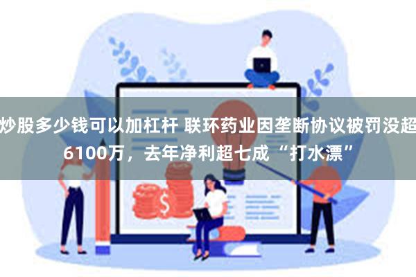 炒股多少钱可以加杠杆 联环药业因垄断协议被罚没超6100万，去年净利超七成 “打水漂”