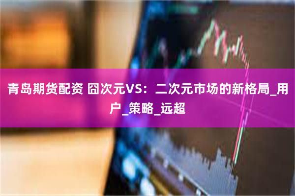 青岛期货配资 囧次元VS：二次元市场的新格局_用户_策略_远超