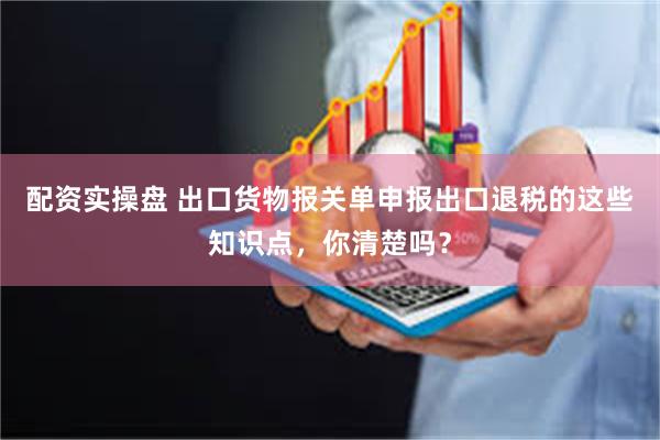 配资实操盘 出口货物报关单申报出口退税的这些知识点，你清楚吗？