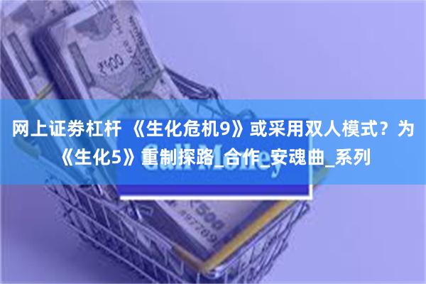 网上证劵杠杆 《生化危机9》或采用双人模式？为《生化5》重制探路_合作_安魂曲_系列