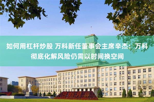 如何用杠杆炒股 万科新任董事会主席辛杰：万科彻底化解风险仍需以时间换空间