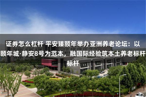 证券怎么杠杆 平安臻颐年举办亚洲养老论坛：以颐年城·静安8号为范本，融国际经验筑本土养老标杆