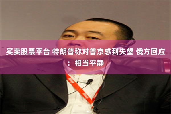 买卖股票平台 特朗普称对普京感到失望 俄方回应：相当平静