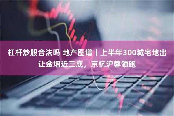 杠杆炒股合法吗 地产图谱｜上半年300城宅地出让金增近三成，京杭沪蓉领跑