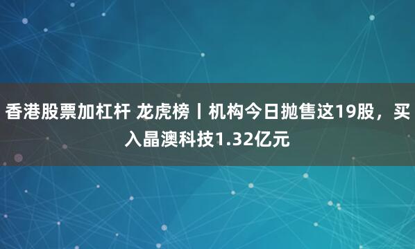 香港股票加杠杆 龙虎榜丨机构今日抛售这19股，买入晶澳科技1.32亿元