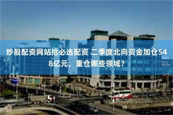 炒股配资网站拾必选配资 二季度北向资金加仓548亿元，重仓哪些领域？